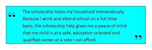 The scholarship helps my household tremendously. Because I work and attend school on a full time     basis, the scholarship help gives me a peace of mind that my child is at a safe, education oriented and qualified center at a rate I can afford.